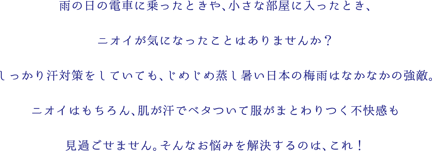 雨の日の電車に乗ったときや、小さな部屋に入ったとき、
ニオイが気になったことはありませんか？
しっかり汗対策をしていても、じめじめ蒸し暑い日本の梅雨はなかなかの強敵。
ニオイはもちろん、肌が汗でベタついて服がまとわりつく不快感も
見過ごせません。そんなお悩みを解決するのは、これ！