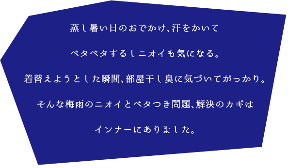 蒸し暑い日のおでかけ、汗をかいてベタベタするしニオイも気になる。
着替えようとした瞬間、部屋干し臭に気づいてがっかり。
そんな梅雨のニオイとベタつき問題、解決のカギはインナーにありました。