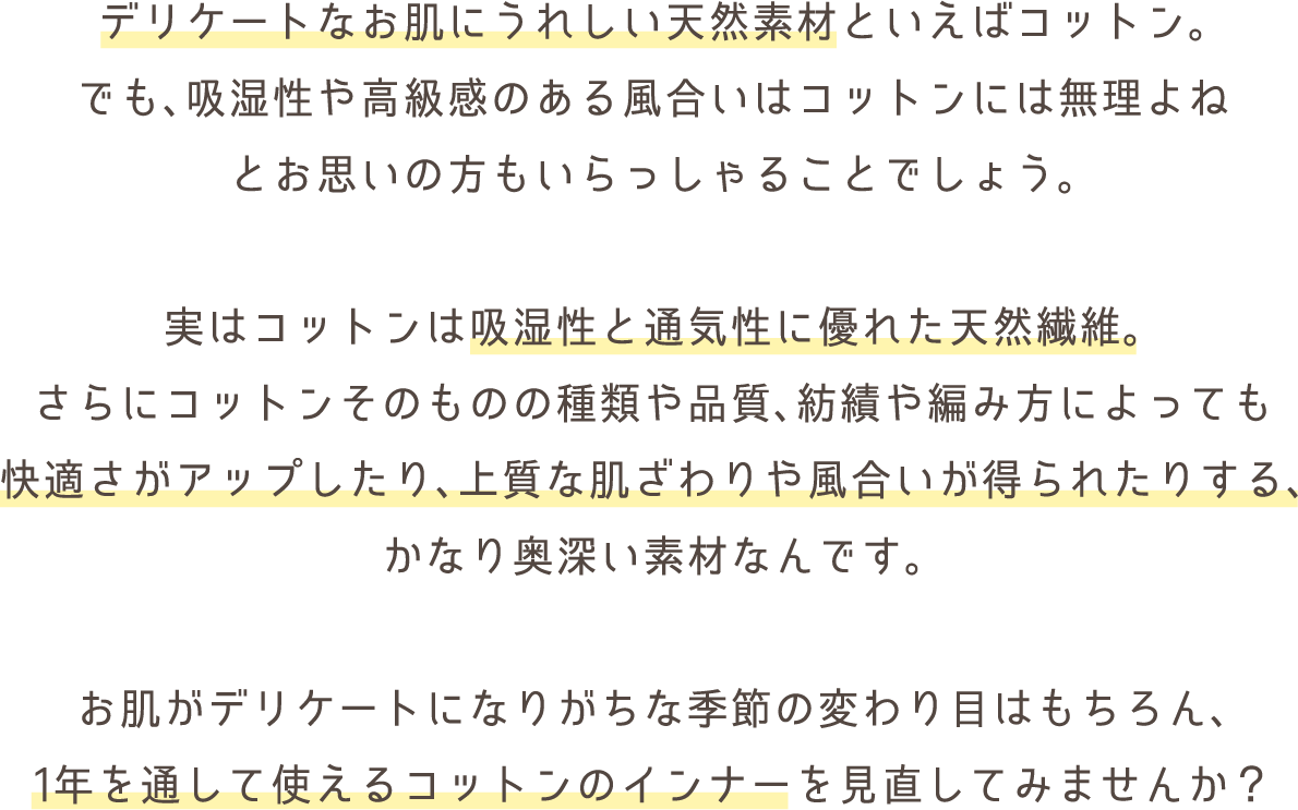 デリケートなお肌にうれしい天然素材といえばコットン。
でも、吸湿性や高級感のある風合いはコットンには無理よね
とお思いの方もいらっしゃることでしょう。

実はコットンは吸湿性と通気性に優れた天然繊維。
さらにコットンそのものの種類や品質、紡績や編み方によっても
快適さがアップしたり、上質な肌ざわりや風合いが得られたりする、
かなり奥深い素材なんです。

お肌がデリケートになりがちな季節の変わり目はもちろん、
1年を通して使えるコットンのインナーを見直してみませんか？