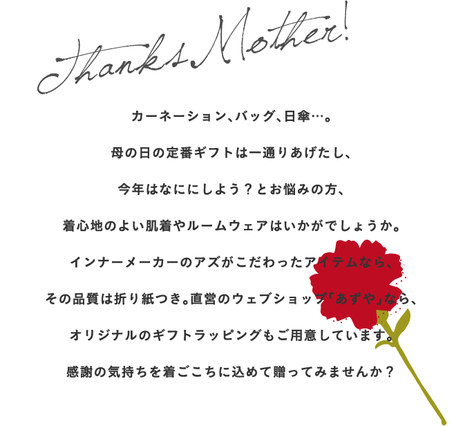 カーネーション、バッグ、日傘…。
母の日の定番ギフトは一通りあげたし、
今年はなににしよう？とお悩みの方、
着心地のよい肌着やルームウェアはいかがでしょうか。
インナーメーカーのアズがこだわったアイテムなら、
その品質は折り紙つき。直営のウェブショップ「あずや」なら、
オリジナルのギフトラッピングもご用意しています。
感謝の気持ちを着ごこちに込めて贈ってみませんか？