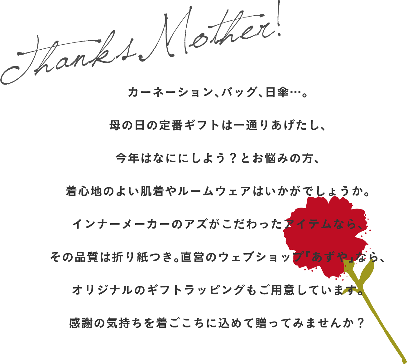 カーネーション、バッグ、日傘…。
母の日の定番ギフトは一通りあげたし、
今年はなににしよう？とお悩みの方、
着心地のよい肌着やルームウェアはいかがでしょうか。
インナーメーカーのアズがこだわったアイテムなら、
その品質は折り紙つき。直営のウェブショップ「あずや」なら、
オリジナルのギフトラッピングもご用意しています。
感謝の気持ちを着ごこちに込めて贈ってみませんか？